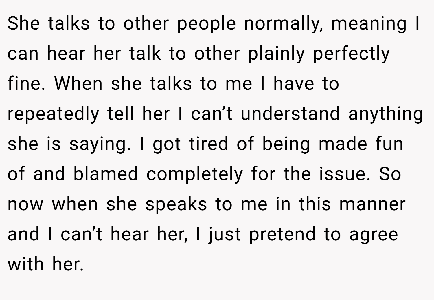 She talks to other people normally, meaning I can hear her talk to other plainly perfectly fine. When she talks to me I have to repeatedly tell her I can’t understand anything she is saying. I got tired of being made fun of and blamed completely for the issue. So now when she speaks to me in this manner and I can’t hear her, I just pretend to agree with her.