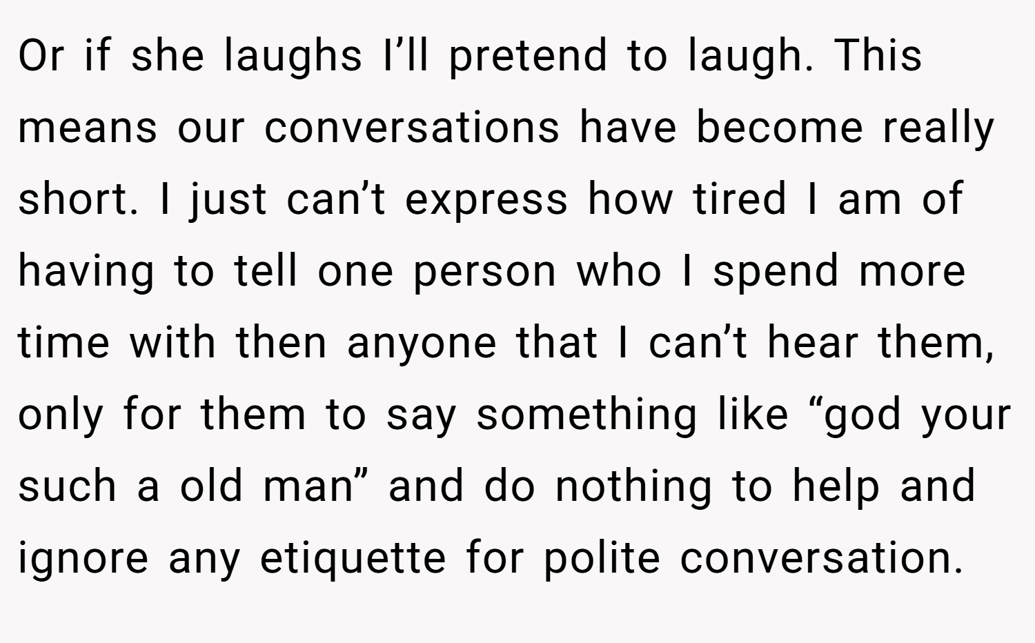 Or if she laughs I’ll pretend to laugh. This means our conversations have become really short. I just can’t express how tired I am of having to tell one person who I spend more time with then anyone that I can’t hear them, only for them to say something like “god your such a old man” and do nothing to help and ignore any etiquette for polite conversation.