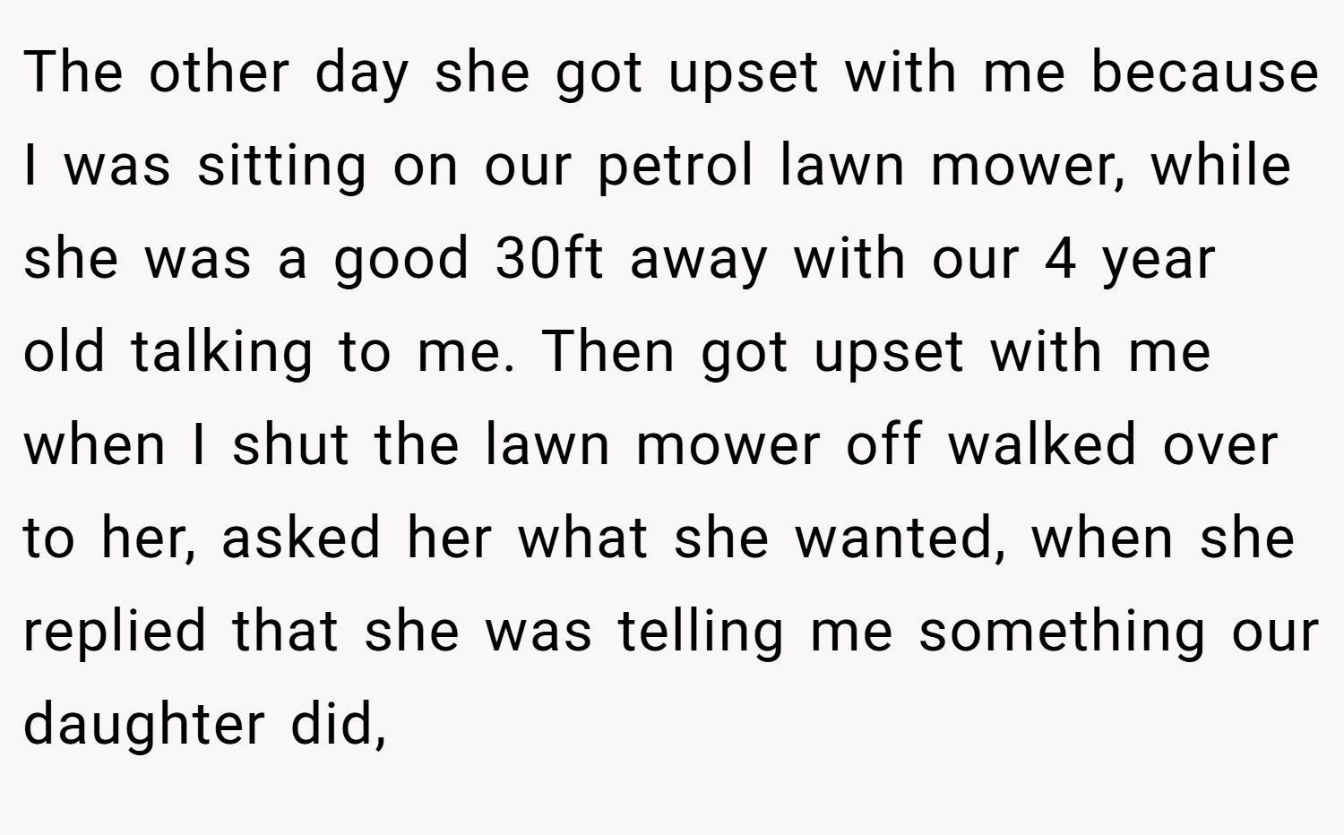 The other day she got upset with me because I was sitting on our petrol lawn mower, while she was a good 30ft away with our 4 year old talking to me. Then got upset with me when I shut the lawn mower off walked over to her, asked her what she wanted, when she replied that she was telling me something our daughter did,