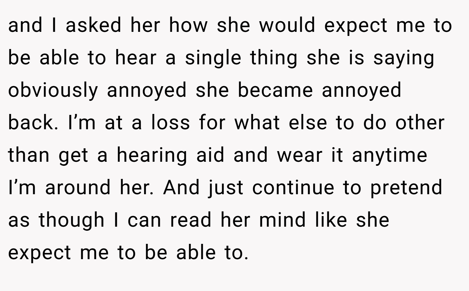and I asked her how she would expect me to be able to hear a single thing she is saying obviously annoyed she became annoyed back. I’m at a loss for what else to do other than get a hearing aid and wear it anytime I’m around her. And just continue to pretend as though I can read her mind like she expect me to be able to.