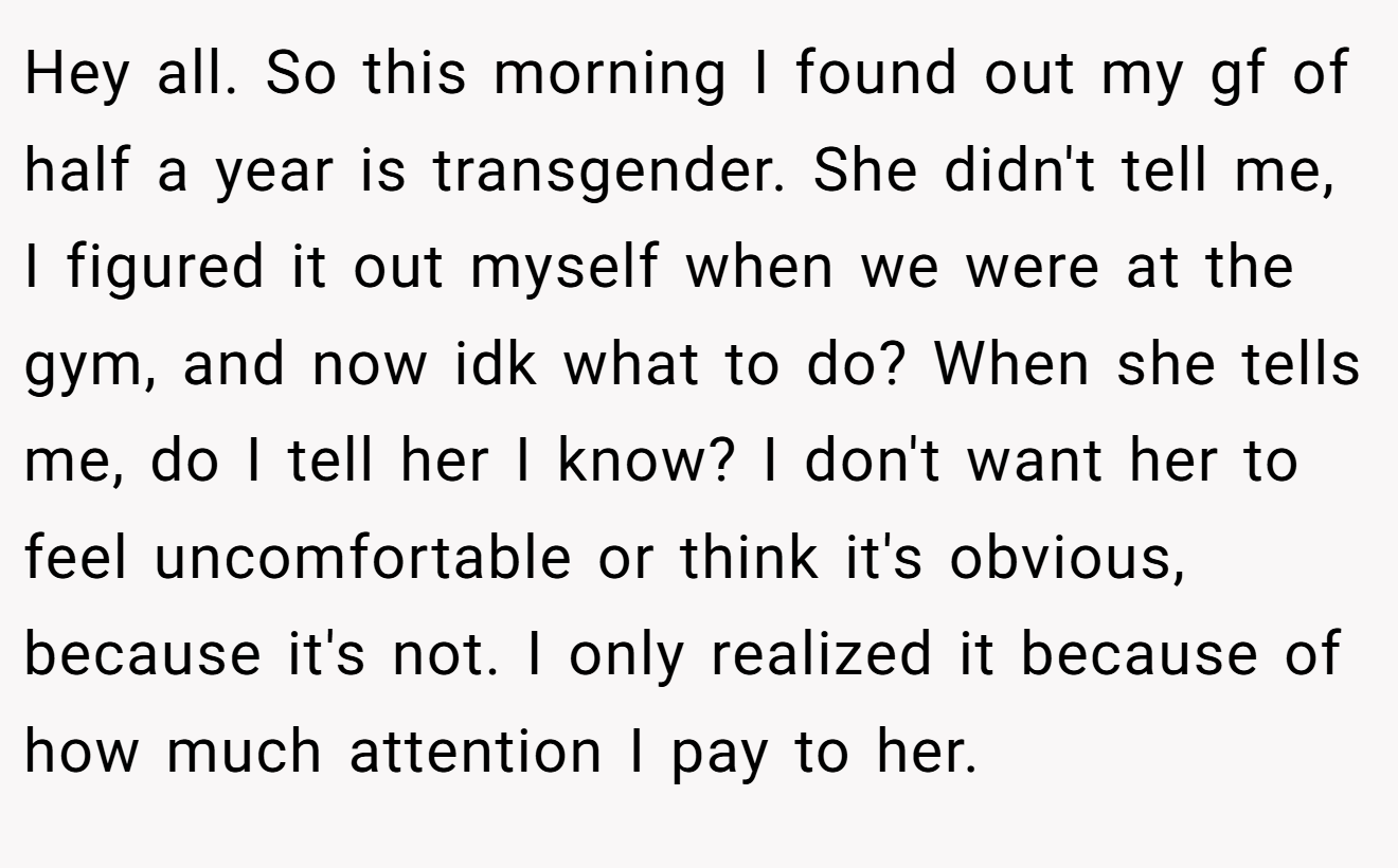 Hey all. So this morning I found out my gf of half a year is transgender. She didn't tell me, I figured it out myself when we were at the gym, and now idk what to do? When she tells me, do I tell her I know? I don't want her to feel uncomfortable or think it's obvious, because it's not. I only realized it because of how much attention I pay to her.