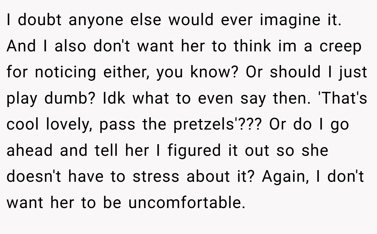 I doubt anyone else would ever imagine it. And I also don't want her to think im a creep for noticing either, you know? Or should I just play dumb? Idk what to even say then. 'That's cool lovely, pass the pretzels'??? Or do I go ahead and tell her I figured it out so she doesn't have to stress about it? Again, I don't want her to be uncomfortable.