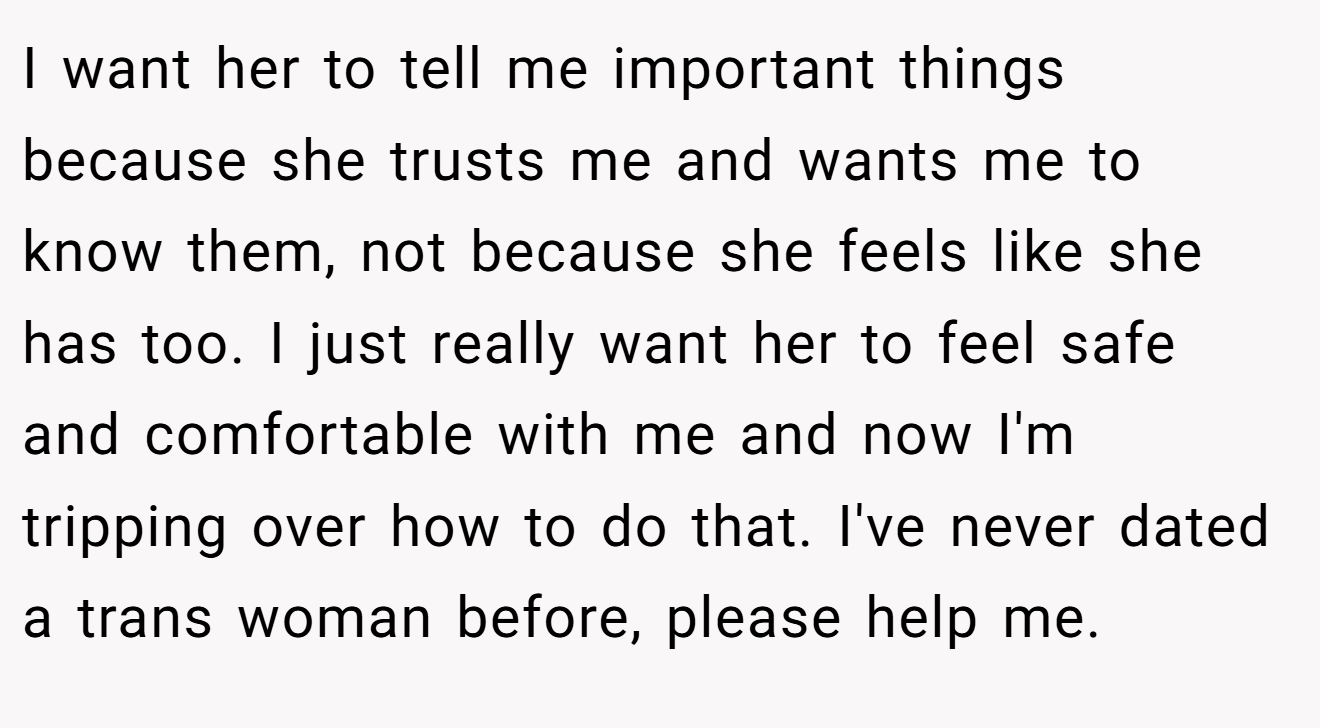 I want her to tell me important things because she trusts me and wants me to know them, not because she feels like she has too. I just really want her to feel safe and comfortable with me and now I'm tripping over how to do that. I've never dated a trans woman before, please help me.