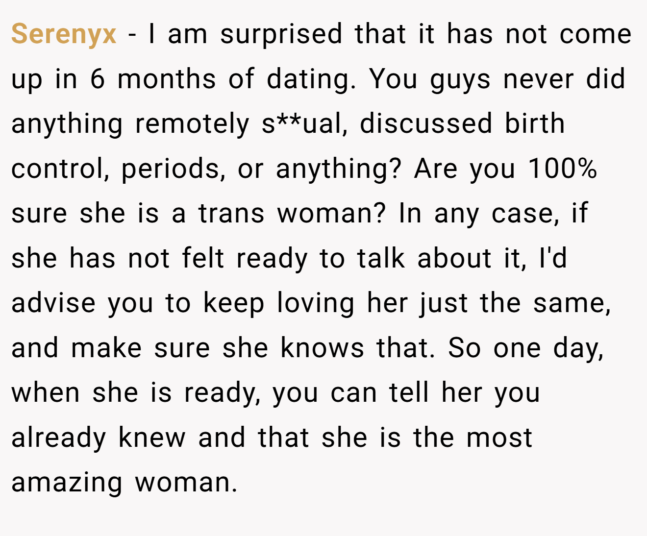 Serenyx − I am surprised that it has not come up in 6 months of dating. You guys never did anything remotely s**ual, discussed birth control, periods, or anything? Are you 100% sure she is a trans woman? In any case, if she has not felt ready to talk about it, I'd advise you to keep loving her just the same, and make sure she knows that. So one day, when she is ready, you can tell her you already knew and that she is the most amazing woman.