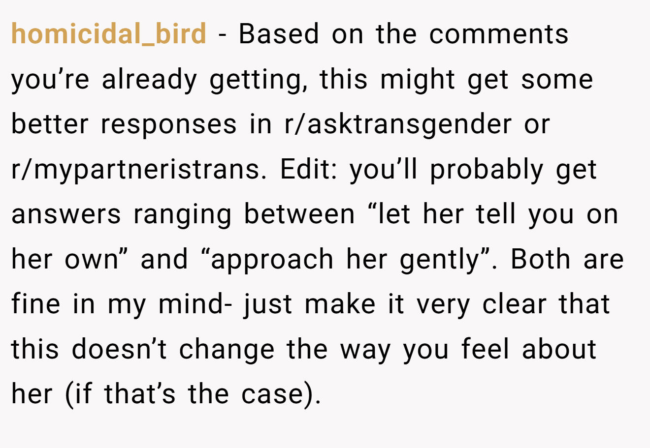homicidal_bird − Based on the comments you’re already getting, this might get some better responses in r/asktransgender or r/mypartneristrans. Edit: you’ll probably get answers ranging between “let her tell you on her own” and “approach her gently”. Both are fine in my mind- just make it very clear that this doesn’t change the way you feel about her (if that’s the case).