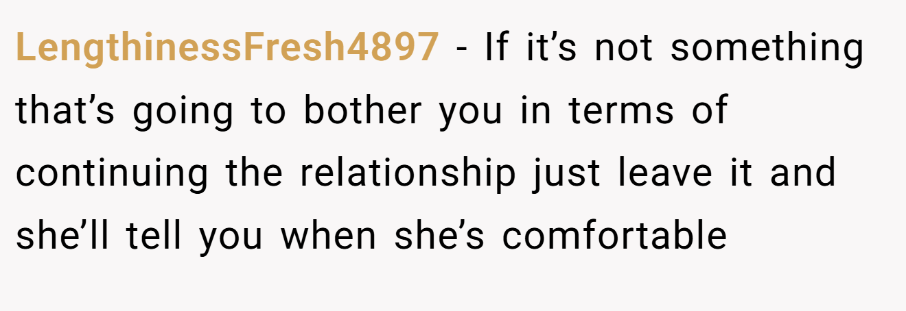 LengthinessFresh4897 − If it’s not something that’s going to bother you in terms of continuing the relationship just leave it and she’ll tell you when she’s comfortable