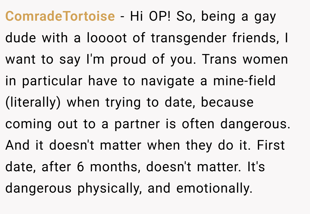 ComradeTortoise − Hi OP! So, being a gay dude with a loooot of transgender friends, I want to say I'm proud of you. Trans women in particular have to navigate a mine-field (literally) when trying to date, because coming out to a partner is often dangerous. And it doesn't matter when they do it. First date, after 6 months, doesn't matter. It's dangerous physically, and emotionally.