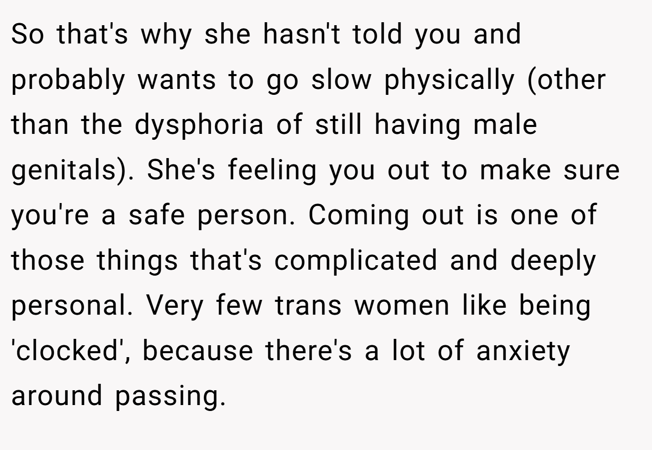 So that's why she hasn't told you and probably wants to go slow physically (other than the dysphoria of still having male genitals). She's feeling you out to make sure you're a safe person. Coming out is one of those things that's complicated and deeply personal. Very few trans women like being 'clocked', because there's a lot of anxiety around passing.