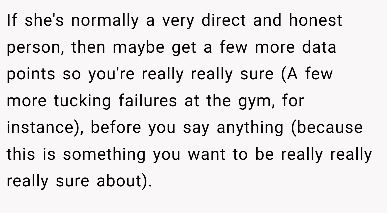If she's normally a very direct and honest person, then maybe get a few more data points so you're really really sure (A few more tucking failures at the gym, for instance), before you say anything (because this is something you want to be really really really sure about).