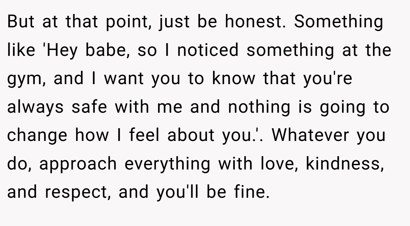 But at that point, just be honest. Something like 'Hey babe, so I noticed something at the gym, and I want you to know that you're always safe with me and nothing is going to change how I feel about you.'. Whatever you do, approach everything with love, kindness, and respect, and you'll be fine.
