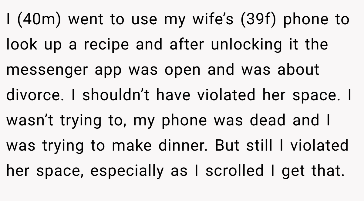 I (40m) went to use my wife’s (39f) phone to look up a recipe and after unlocking it the messenger app was open and was about divorce. I shouldn’t have violated her space. I wasn’t trying to, my phone was dead and I was trying to make dinner. But still I violated her space, especially as I scrolled I get that.