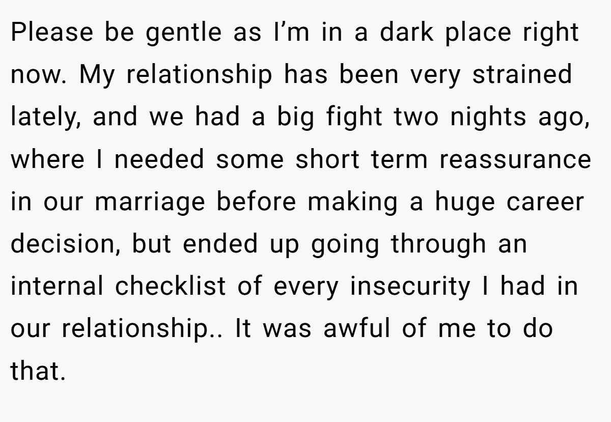 Please be gentle as I’m in a dark place right now. My relationship has been very strained lately, and we had a big fight two nights ago, where I needed some short term reassurance in our marriage before making a huge career decision, but ended up going through an internal checklist of every insecurity I had in our relationship.. It was awful of me to do that.
