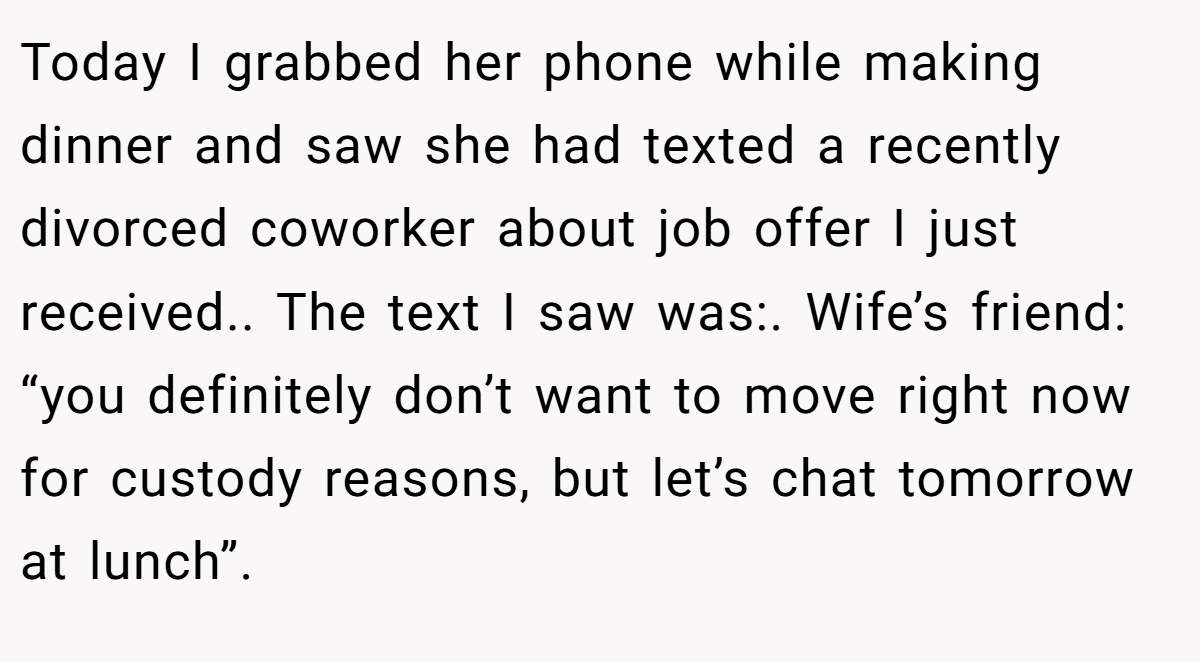 Today I grabbed her phone while making dinner and saw she had texted a recently divorced coworker about job offer I just received.. The text I saw was:. Wife’s friend: “you definitely don’t want to move right now for custody reasons, but let’s chat tomorrow at lunch”.