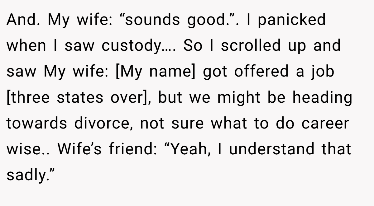 And. My wife: “sounds good.”. I panicked when I saw custody…. So I scrolled up and saw My wife: [My name] got offered a job [three states over], but we might be heading towards divorce, not sure what to do career wise.. Wife’s friend: “Yeah, I understand that sadly.”