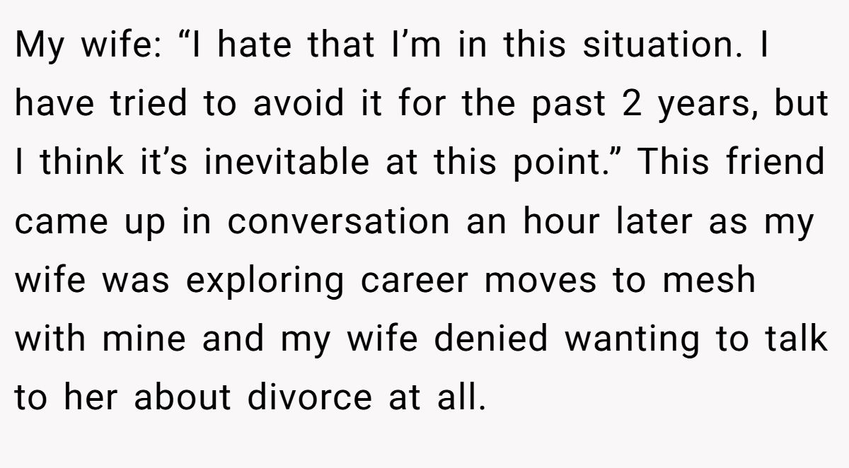 My wife: “I hate that I’m in this situation. I have tried to avoid it for the past 2 years, but I think it’s inevitable at this point.” This friend came up in conversation an hour later as my wife was exploring career moves to mesh with mine and my wife denied wanting to talk to her about divorce at all.