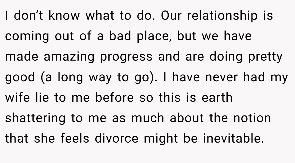 I don’t know what to do. Our relationship is coming out of a bad place, but we have made amazing progress and are doing pretty good (a long way to go). I have never had my wife lie to me before so this is earth shattering to me as much about the notion that she feels divorce might be inevitable.