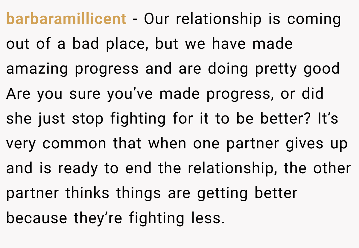 barbaramillicent − Our relationship is coming out of a bad place, but we have made amazing progress and are doing pretty good Are you sure you’ve made progress, or did she just stop fighting for it to be better? It’s very common that when one partner gives up and is ready to end the relationship, the other partner thinks things are getting better because they’re fighting less.