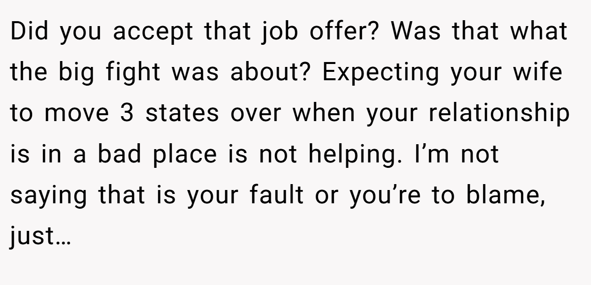 Did you accept that job offer? Was that what the big fight was about? Expecting your wife to move 3 states over when your relationship is in a bad place is not helping. I’m not saying that is your fault or you’re to blame, just…