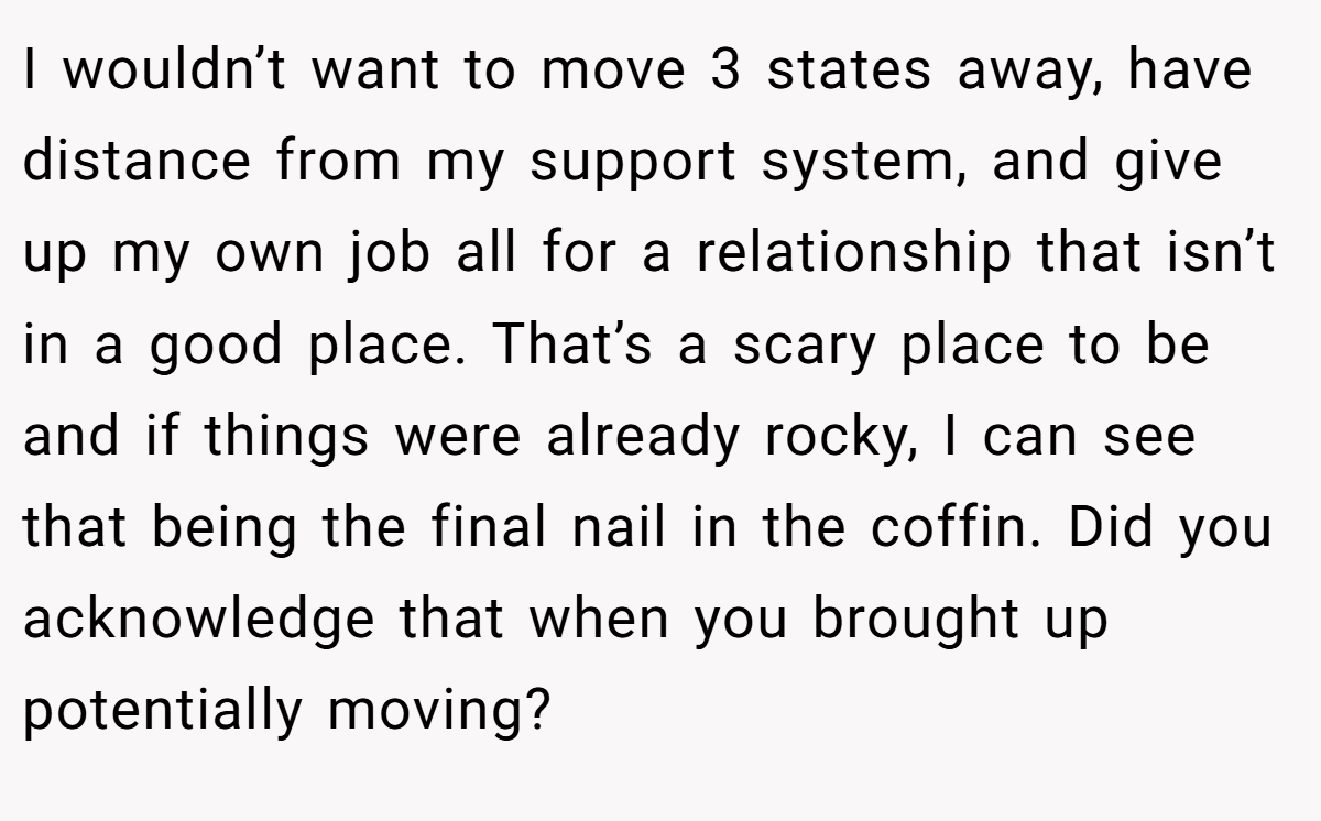 I wouldn’t want to move 3 states away, have distance from my support system, and give up my own job all for a relationship that isn’t in a good place. That’s a scary place to be and if things were already rocky, I can see that being the final nail in the coffin. Did you acknowledge that when you brought up potentially moving?