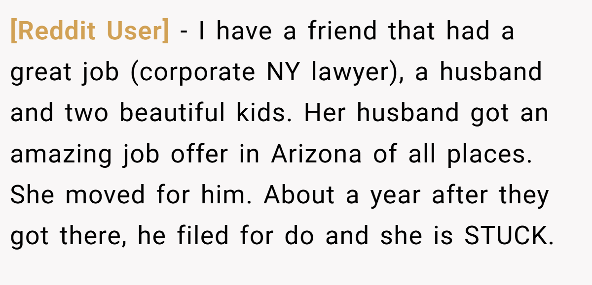 [Reddit User] − I have a friend that had a great job (corporate NY lawyer), a husband and two beautiful kids. Her husband got an amazing job offer in Arizona of all places. She moved for him. About a year after they got there, he filed for do and she is STUCK.