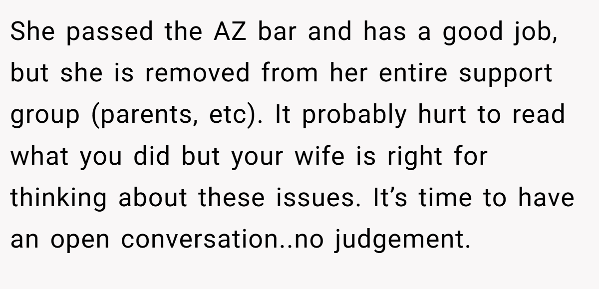 She passed the AZ bar and has a good job, but she is removed from her entire support group (parents, etc). It probably hurt to read what you did but your wife is right for thinking about these issues. It’s time to have an open conversation..no judgement.