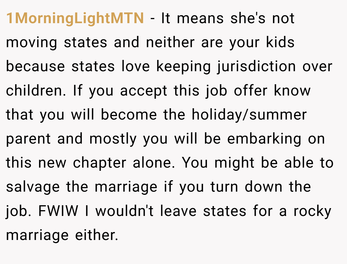 1MorningLightMTN − It means she's not moving states and neither are your kids because states love keeping jurisdiction over children. If you accept this job offer know that you will become the holiday/summer parent and mostly you will be embarking on this new chapter alone. You might be able to salvage the marriage if you turn down the job. FWIW I wouldn't leave states for a rocky marriage either.