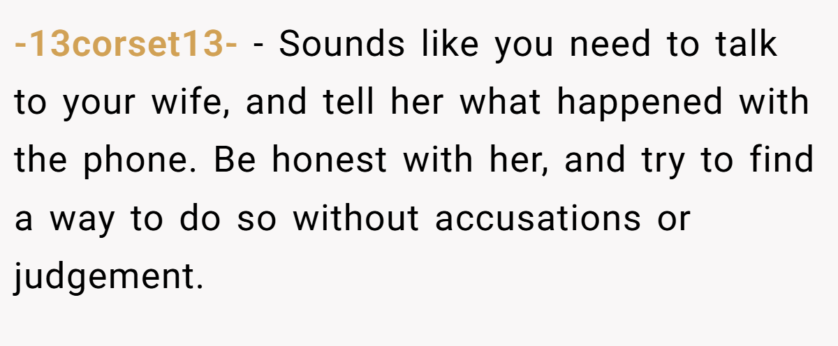 -13corset13- − Sounds like you need to talk to your wife, and tell her what happened with the phone. Be honest with her, and try to find a way to do so without accusations or judgement.