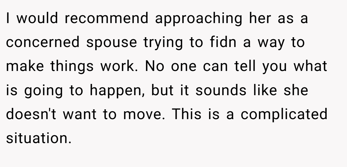 I would recommend approaching her as a concerned spouse trying to fidn a way to make things work. No one can tell you what is going to happen, but it sounds like she doesn't want to move. This is a complicated situation.