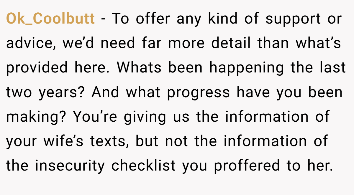 Ok_Coolbutt − To offer any kind of support or advice, we’d need far more detail than what’s provided here. Whats been happening the last two years? And what progress have you been making? You’re giving us the information of your wife’s texts, but not the information of the insecurity checklist you proffered to her.