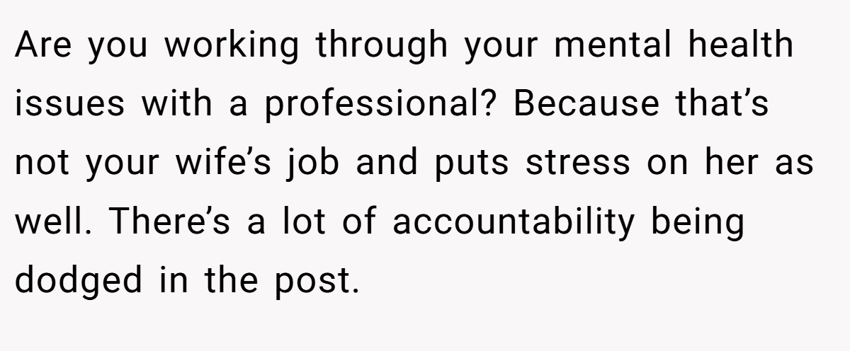 Are you working through your mental health issues with a professional? Because that’s not your wife’s job and puts stress on her as well. There’s a lot of accountability being dodged in the post.