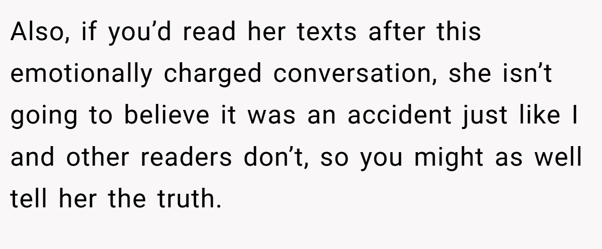 Also, if you’d read her texts after this emotionally charged conversation, she isn’t going to believe it was an accident just like I and other readers don’t, so you might as well tell her the truth.