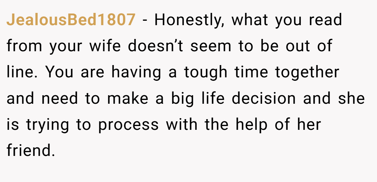 JealousBed1807 − Honestly, what you read from your wife doesn’t seem to be out of line. You are having a tough time together and need to make a big life decision and she is trying to process with the help of her friend.