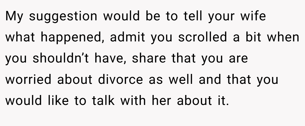 My suggestion would be to tell your wife what happened, admit you scrolled a bit when you shouldn’t have, share that you are worried about divorce as well and that you would like to talk with her about it.