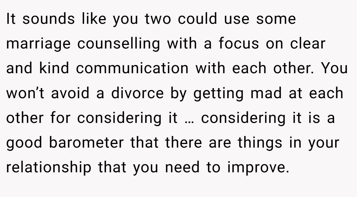 It sounds like you two could use some marriage counselling with a focus on clear and kind communication with each other. You won’t avoid a divorce by getting mad at each other for considering it … considering it is a good barometer that there are things in your relationship that you need to improve.