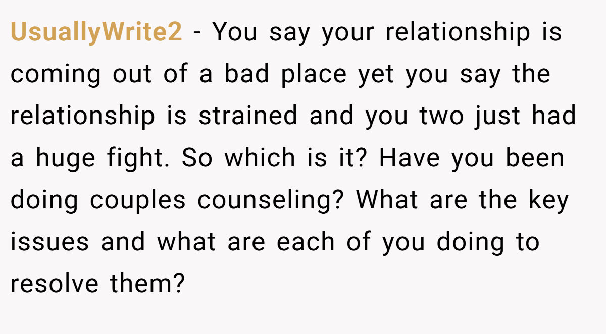 UsuallyWrite2 − You say your relationship is coming out of a bad place yet you say the relationship is strained and you two just had a huge fight. So which is it? Have you been doing couples counseling? What are the key issues and what are each of you doing to resolve them?