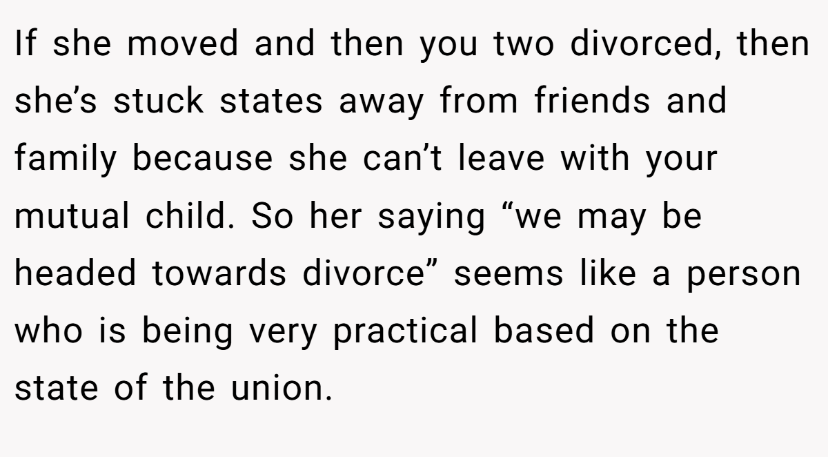 If she moved and then you two divorced, then she’s stuck states away from friends and family because she can’t leave with your mutual child. So her saying “we may be headed towards divorce” seems like a person who is being very practical based on the state of the union.