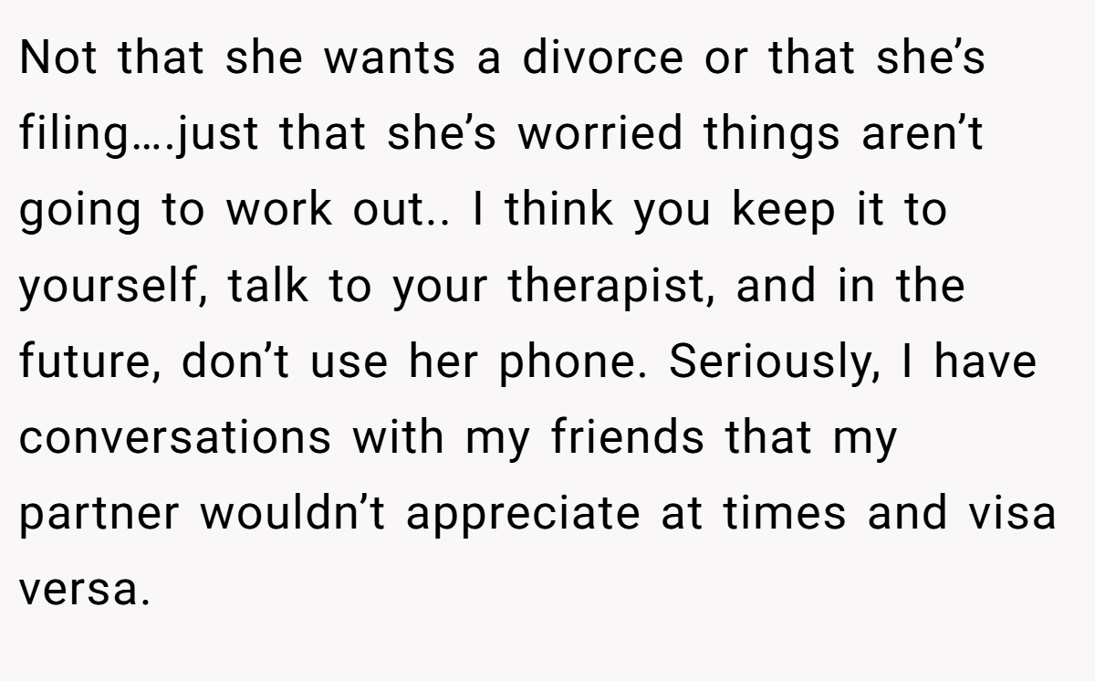 Not that she wants a divorce or that she’s filing….just that she’s worried things aren’t going to work out.. I think you keep it to yourself, talk to your therapist, and in the future, don’t use her phone. Seriously, I have conversations with my friends that my partner wouldn’t appreciate at times and visa versa.