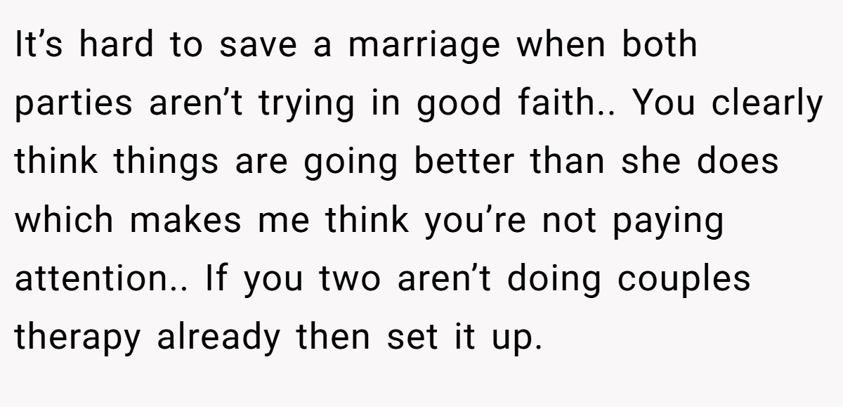 It’s hard to save a marriage when both parties aren’t trying in good faith.. You clearly think things are going better than she does which makes me think you’re not paying attention.. If you two aren’t doing couples therapy already then set it up.
