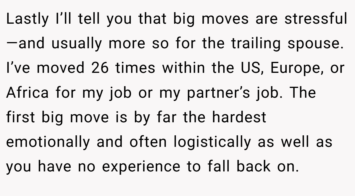 Lastly I’ll tell you that big moves are stressful—and usually more so for the trailing spouse. I’ve moved 26 times within the US, Europe, or Africa for my job or my partner’s job. The first big move is by far the hardest emotionally and often logistically as well as you have no experience to fall back on.