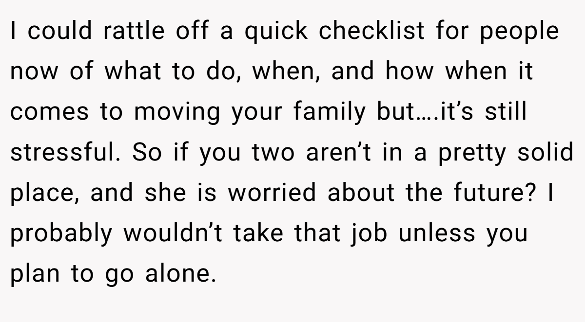 I could rattle off a quick checklist for people now of what to do, when, and how when it comes to moving your family but….it’s still stressful. So if you two aren’t in a pretty solid place, and she is worried about the future? I probably wouldn’t take that job unless you plan to go alone.