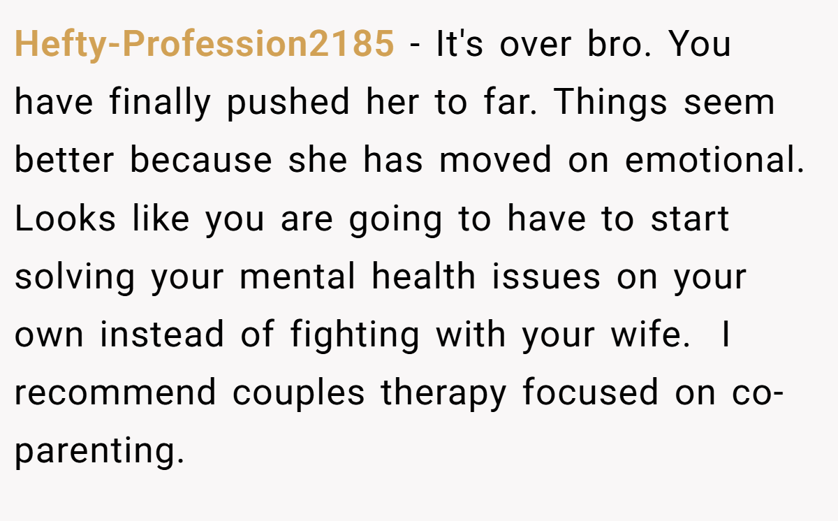 Hefty-Profession2185 − It's over bro. You have finally pushed her to far. Things seem better because she has moved on emotional. Looks like you are going to have to start solving your mental health issues on your own instead of fighting with your wife.  I recommend couples therapy focused on co-parenting.