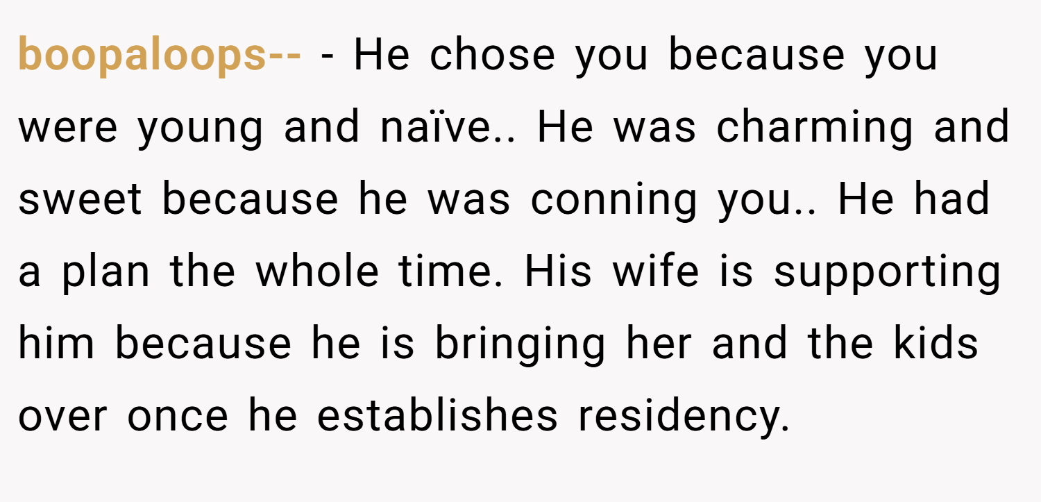 boopaloops-- − He chose you because you were young and naïve.. He was charming and sweet because he was conning you.. He had a plan the whole time. His wife is supporting him because he is bringing her and the kids over once he establishes residency.