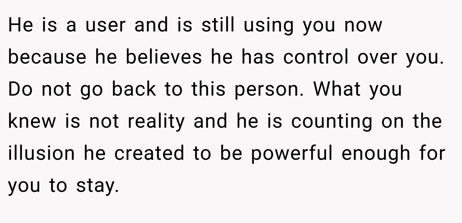 He is a user and is still using you now because he believes he has control over you. Do not go back to this person. What you knew is not reality and he is counting on the illusion he created to be powerful enough for you to stay.