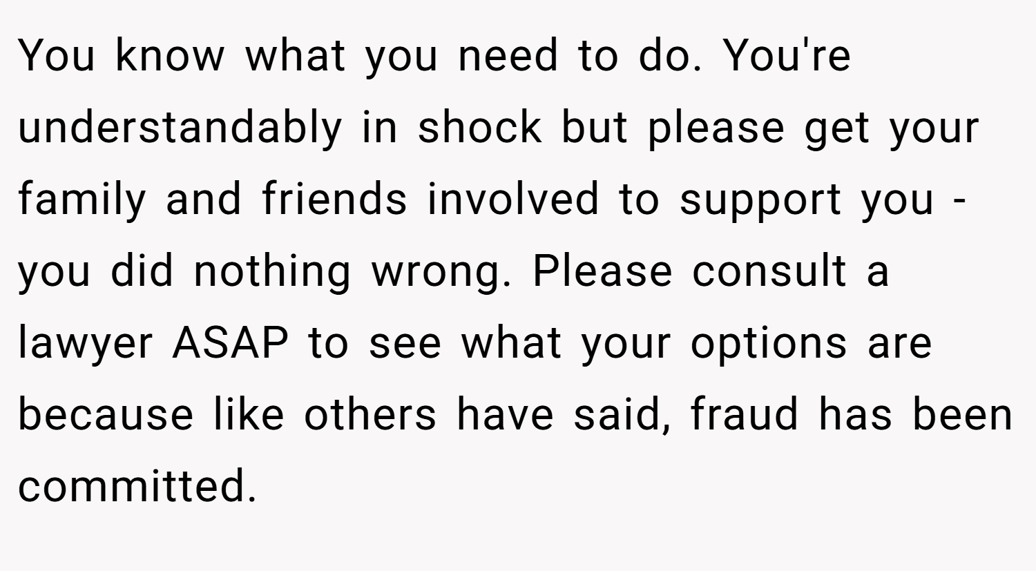 You know what you need to do. You're understandably in shock but please get your family and friends involved to support you - you did nothing wrong. Please consult a lawyer ASAP to see what your options are because like others have said, fraud has been committed.