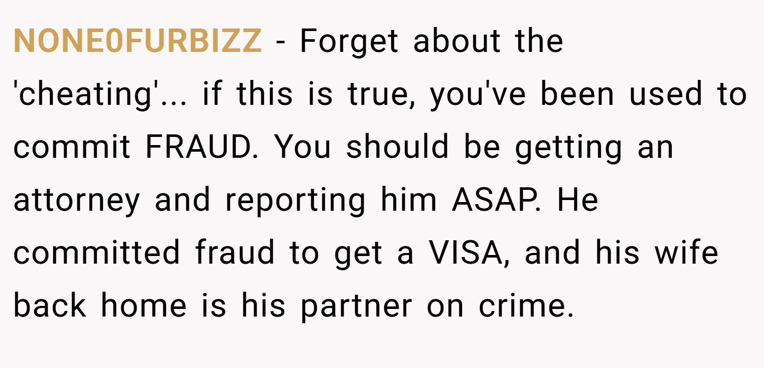 NONE0FURBIZZ − Forget about the 'cheating'... if this is true, you've been used to commit FRAUD. You should be getting an attorney and reporting him ASAP. He committed fraud to get a VISA, and his wife back home is his partner on crime.