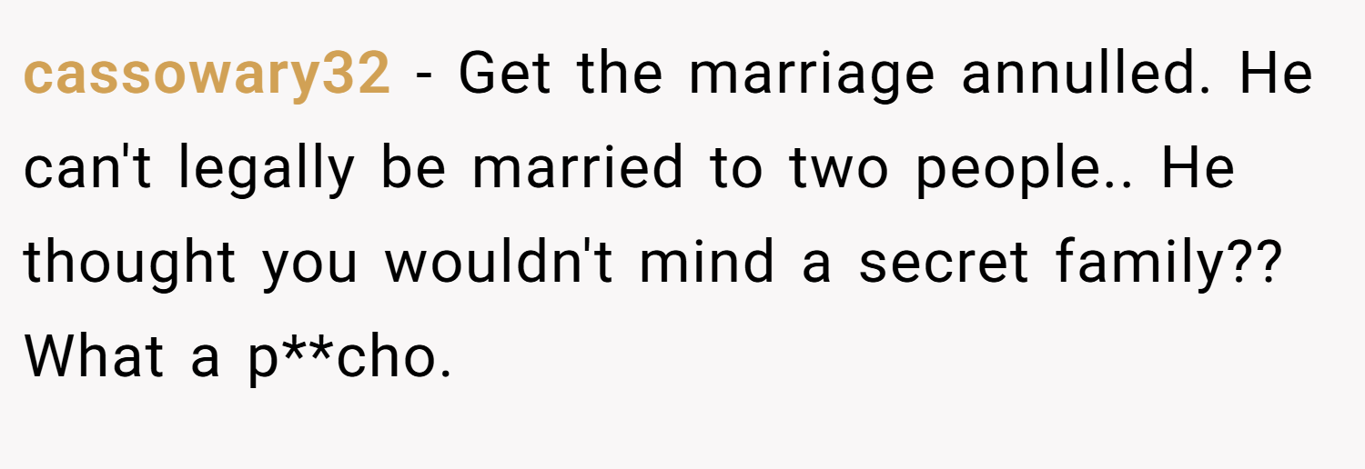 cassowary32 − Get the marriage annulled. He can't legally be married to two people.. He thought you wouldn't mind a secret family?? What a p**cho.