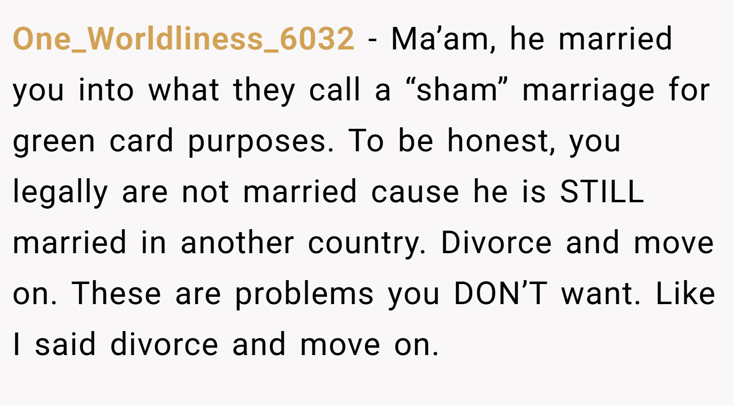One_Worldliness_6032 − Ma’am, he married you into what they call a “sham” marriage for green card purposes. To be honest, you legally are not married cause he is STILL married in another country. Divorce and move on. These are problems you DON’T want. Like I said divorce and move on.