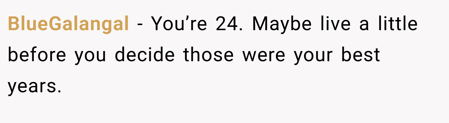 BlueGalangal − You’re 24. Maybe live a little before you decide those were your best years.