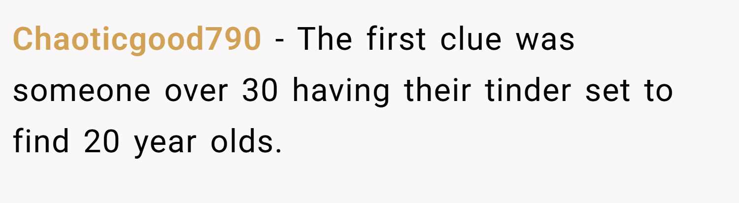 Chaoticgood790 − The first clue was someone over 30 having their tinder set to find 20 year olds.