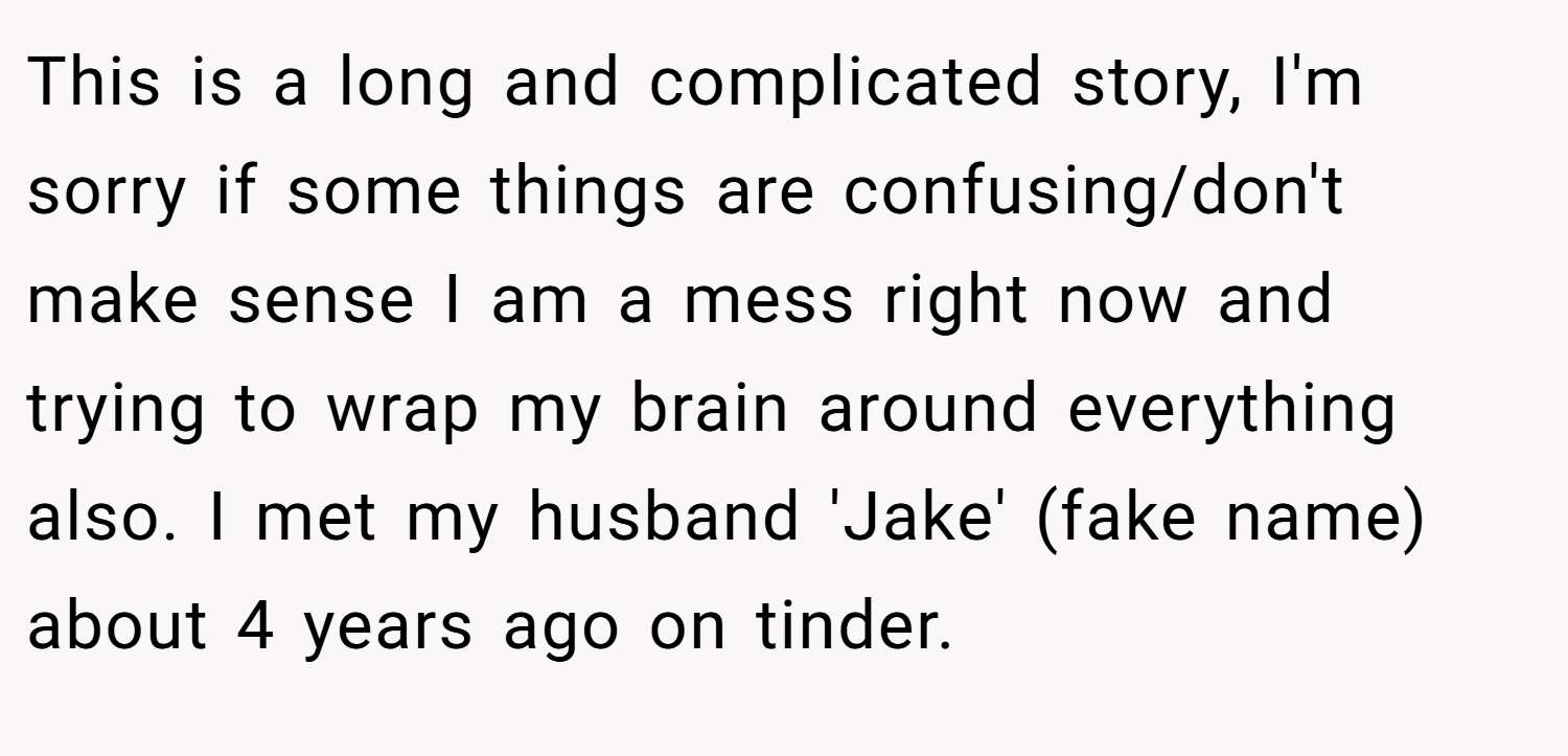 This is a long and complicated story, I'm sorry if some things are confusing/don't make sense I am a mess right now and trying to wrap my brain around everything also. I met my husband 'Jake' (fake name) about 4 years ago on tinder.